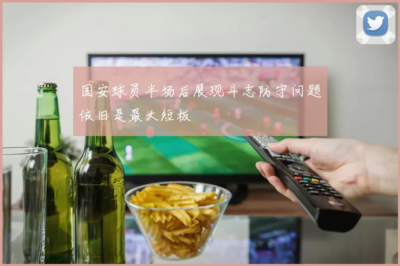 国安球员半场后展现斗志防守问题依旧是最大短板