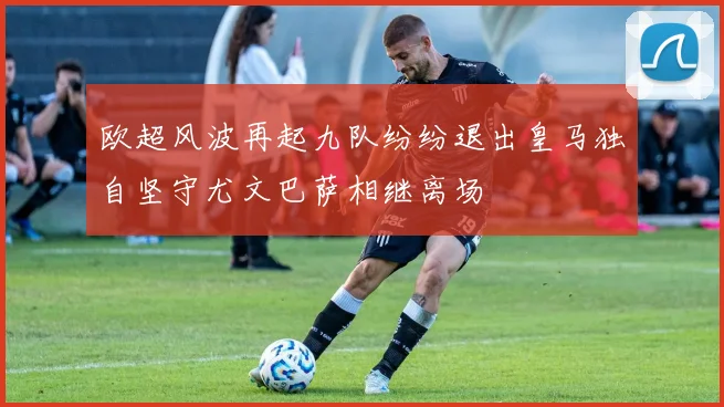欧超风波再起九队纷纷退出皇马独自坚守尤文巴萨相继离场