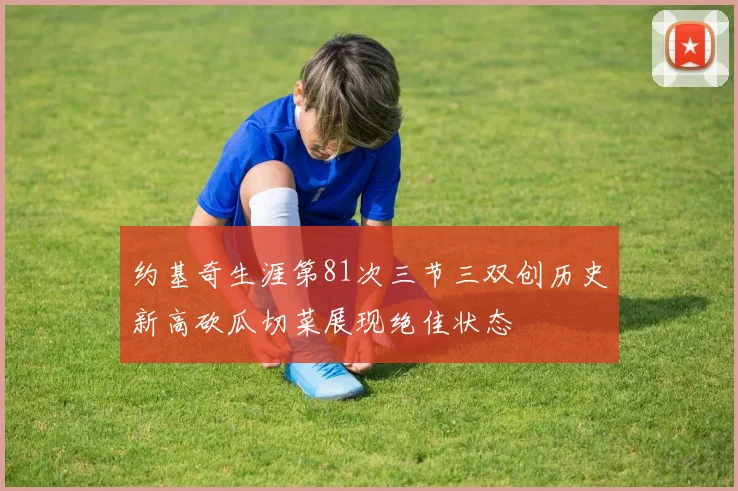 约基奇生涯第81次三节三双创历史新高砍瓜切菜展现绝佳状态