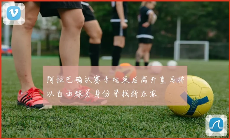 阿拉巴确认赛季结束后离开皇马将以自由球员身份寻找新东家