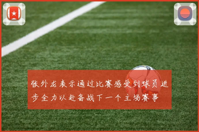 张外龙表示通过比赛感受到球员进步全力以赴备战下一个主场赛事