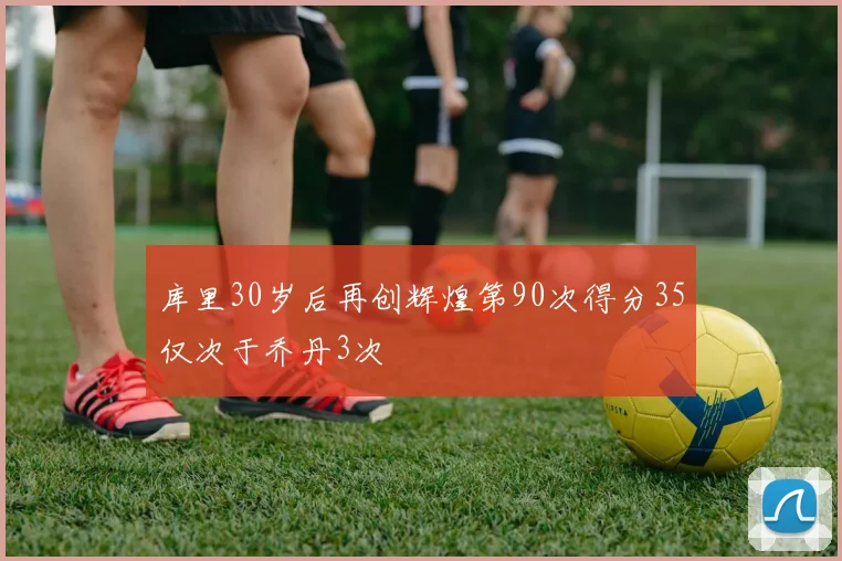 库里30岁后再创辉煌第90次得分35仅次于乔丹3次