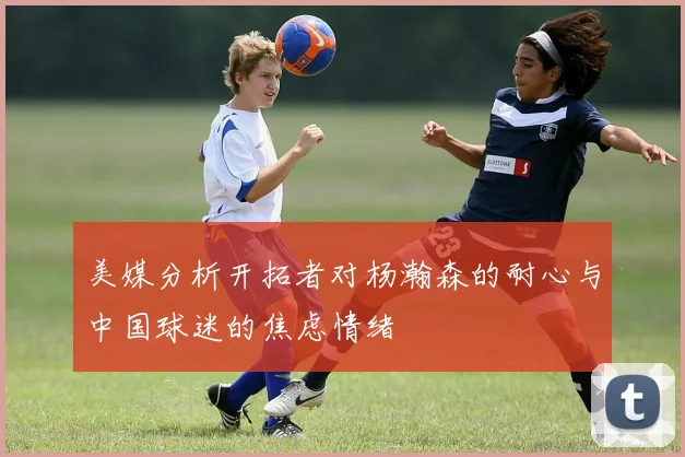 美媒分析开拓者对杨瀚森的耐心与中国球迷的焦虑情绪