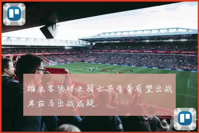 雄鹿客场对决骑士字母哥有望出战库兹马出战成疑