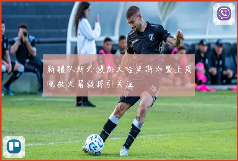 新疆队新外援凯文哈里斯加盟上周刚被火箭裁掉引关注