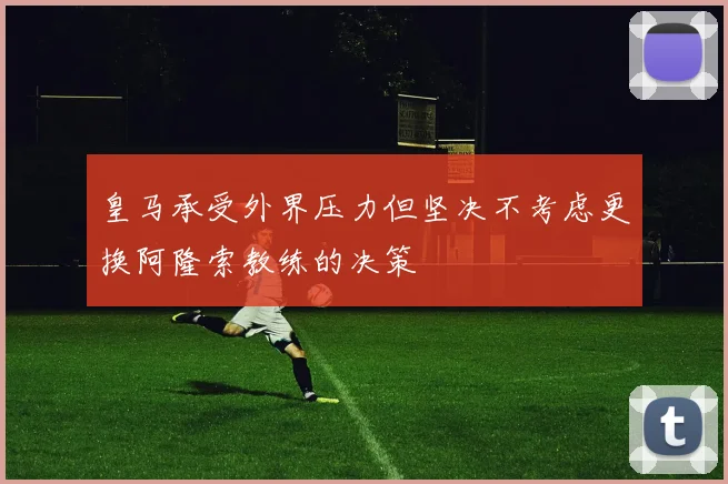皇马承受外界压力但坚决不考虑更换阿隆索教练的决策