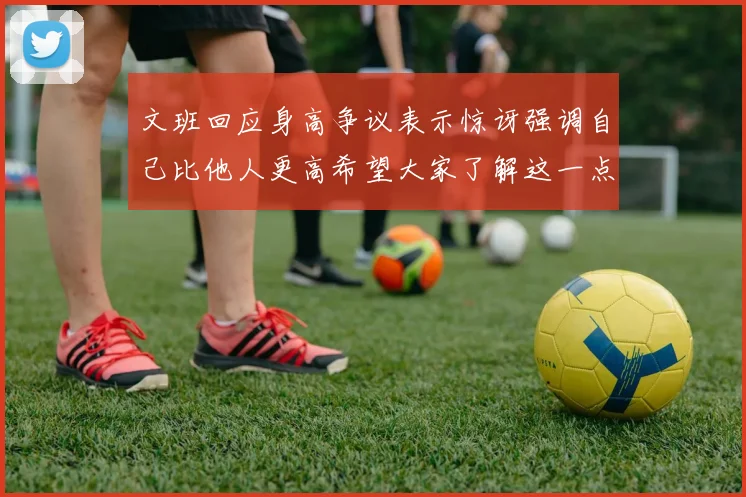 文班回应身高争议表示惊讶强调自己比他人更高希望大家了解这一点