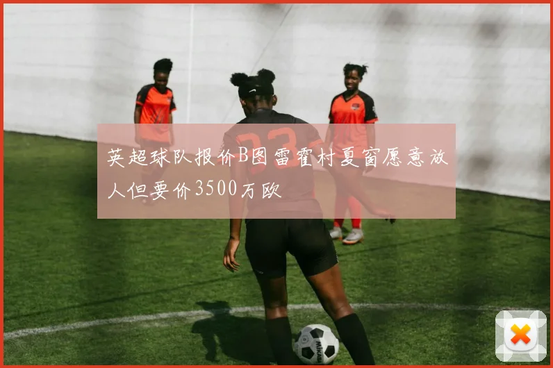英超球队报价B图雷霍村夏窗愿意放人但要价3500万欧