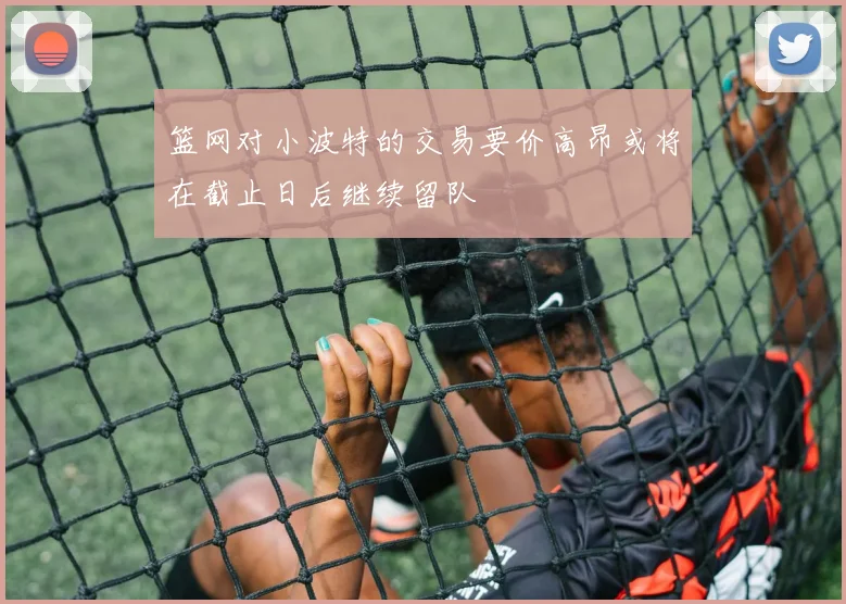 篮网对小波特的交易要价高昂或将在截止日后继续留队