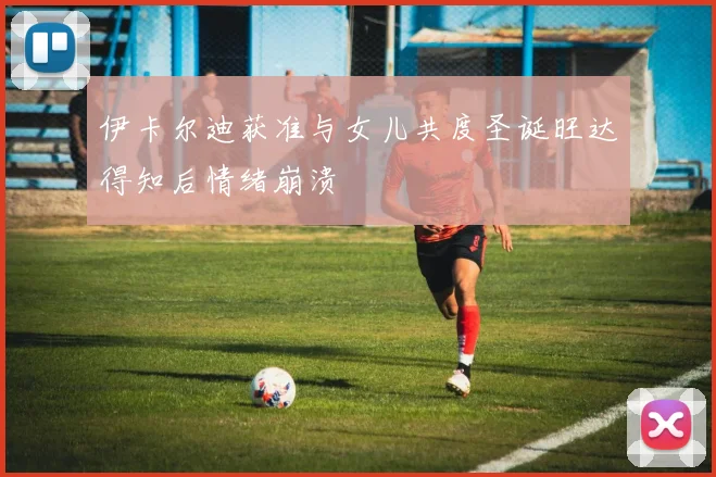 伊卡尔迪获准与女儿共度圣诞旺达得知后情绪崩溃
