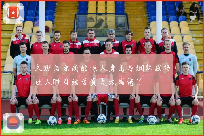 文班马尔尚的惊人身高与娴熟技巧让人瞠目结舌真是太离谱了