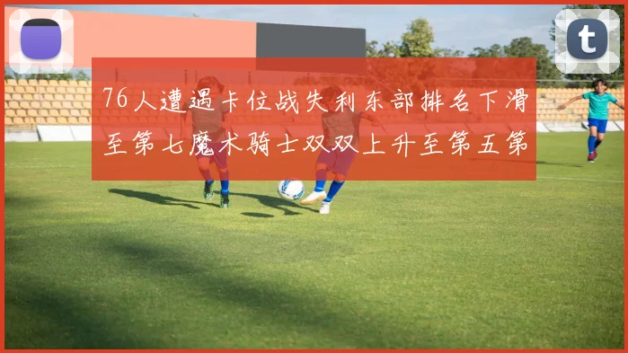 76人遭遇卡位战失利东部排名下滑至第七魔术骑士双双上升至第五第六位