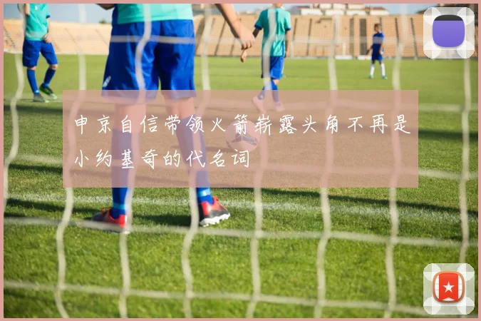 申京自信带领火箭崭露头角不再是小约基奇的代名词