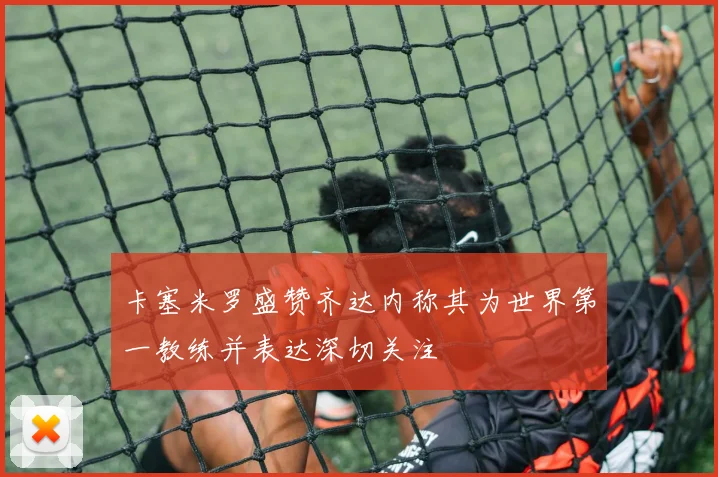 卡塞米罗盛赞齐达内称其为世界第一教练并表达深切关注