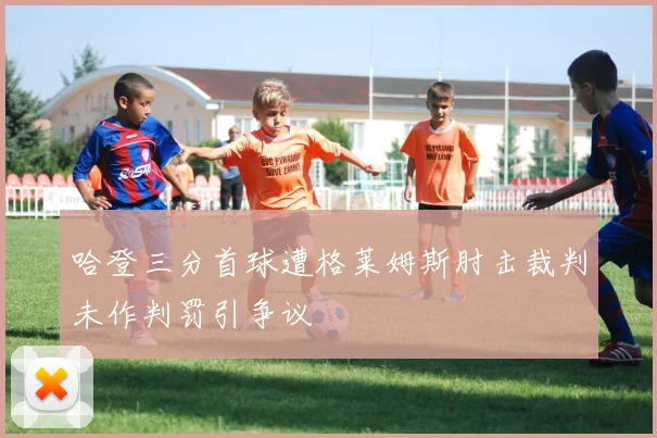 哈登三分首球遭格莱姆斯肘击裁判未作判罚引争议