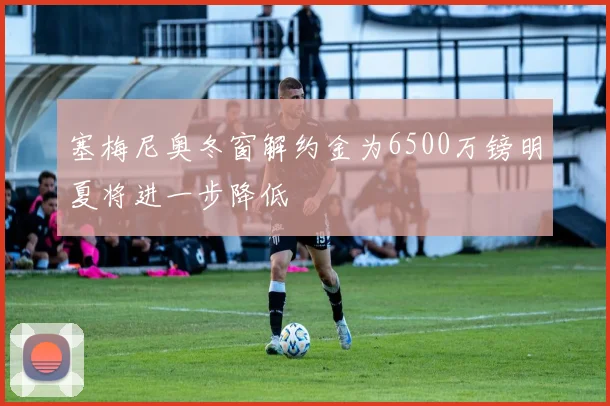 塞梅尼奥冬窗解约金为6500万镑明夏将进一步降低