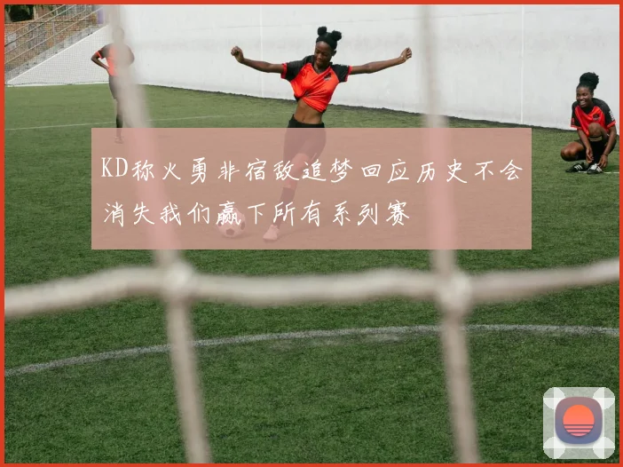 KD称火勇非宿敌追梦回应历史不会消失我们赢下所有系列赛