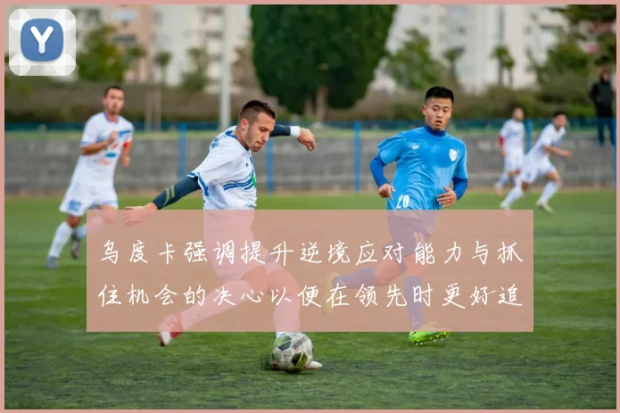 乌度卡强调提升逆境应对能力与抓住机会的决心以便在领先时更好追击对手