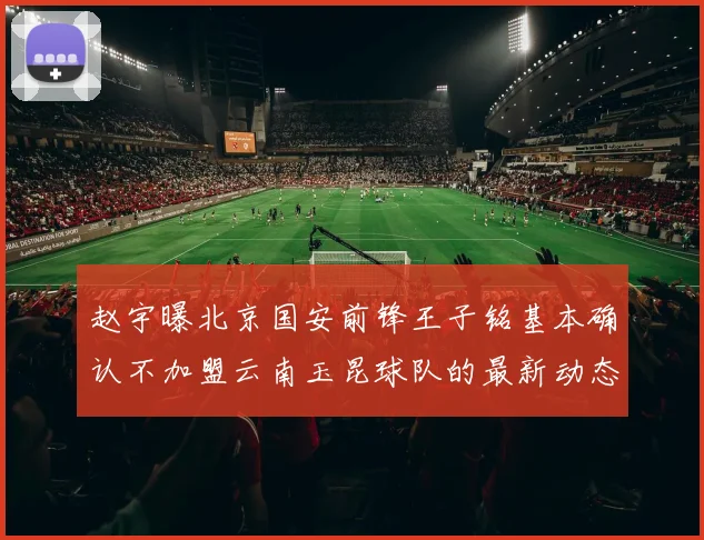 赵宇曝北京国安前锋王子铭基本确认不加盟云南玉昆球队的最新动态
