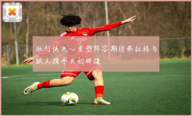 独行侠决心重塑阵容期待弗拉格与欧文携手共创辉煌