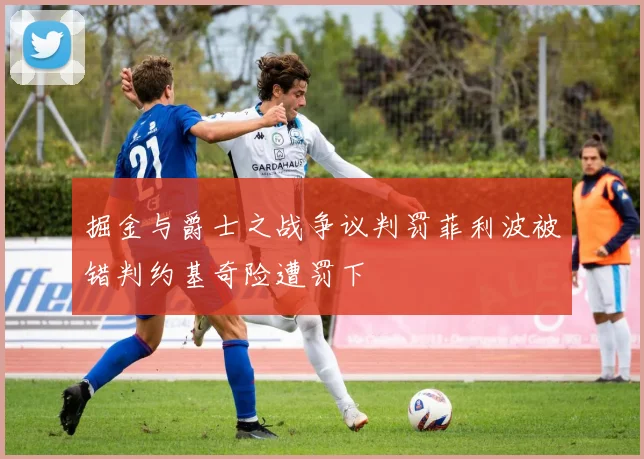 掘金与爵士之战争议判罚菲利波被错判约基奇险遭罚下