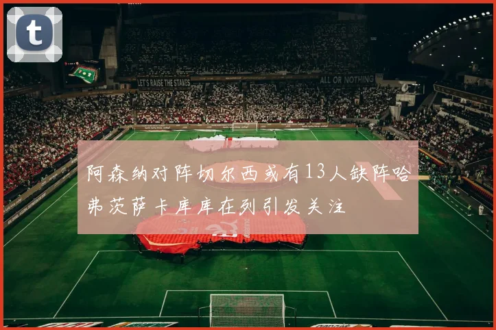 阿森纳对阵切尔西或有13人缺阵哈弗茨萨卡库库在列引发关注