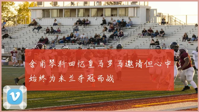 舍甫琴科回忆皇马罗马邀请但心中始终为米兰夺冠而战