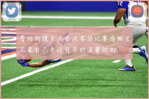 詹姆斯携女儿首次客场比赛感慨女儿是自己幸运符号的温馨时刻