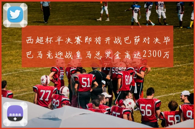 西超杯半决赛即将开战巴萨对决毕巴马竞迎战皇马总奖金高达2300万欧