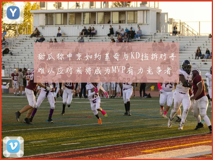 甜瓜称申京如约基奇与KD挡拆对手难以应对或将成为MVP有力竞争者