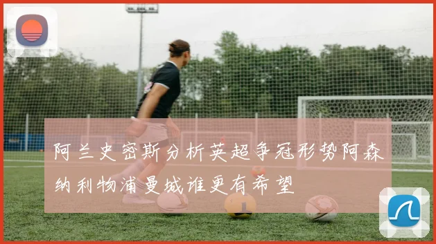 阿兰史密斯分析英超争冠形势阿森纳利物浦曼城谁更有希望