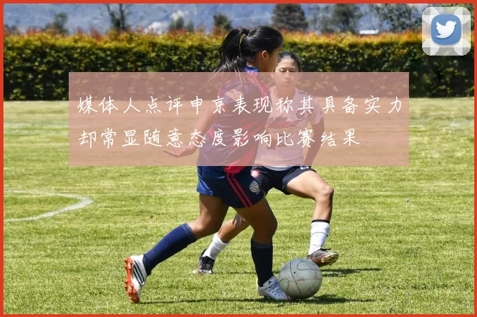 媒体人点评申京表现称其具备实力却常显随意态度影响比赛结果