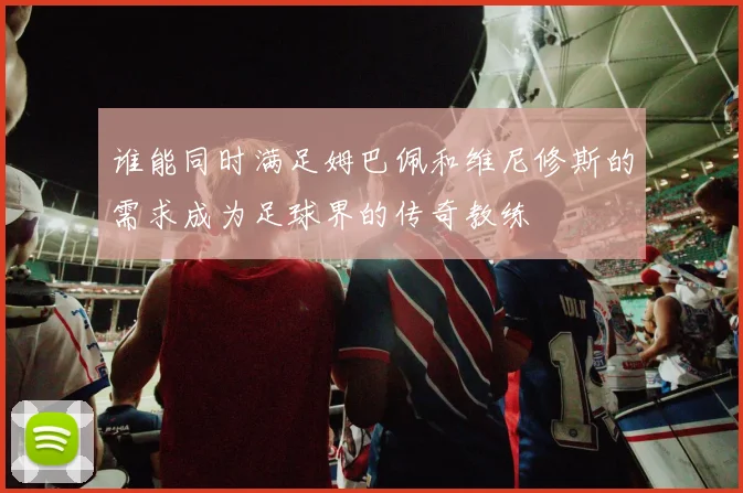 谁能同时满足姆巴佩和维尼修斯的需求成为足球界的传奇教练