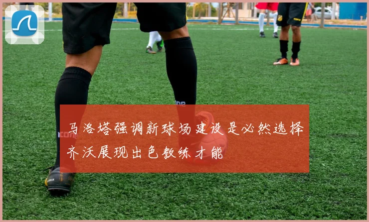 马洛塔强调新球场建设是必然选择齐沃展现出色教练才能