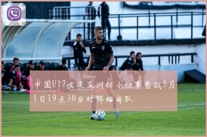 中国U17女足亚洲杯小组赛首战5月1日19点30分对阵缅甸队