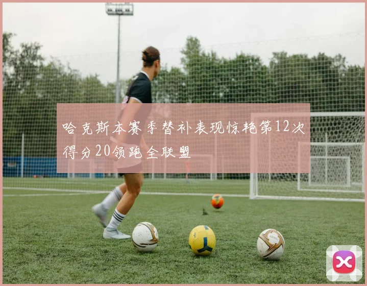 哈克斯本赛季替补表现惊艳第12次得分20领跑全联盟