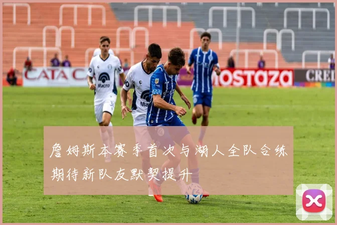 詹姆斯本赛季首次与湖人全队合练期待新队友默契提升