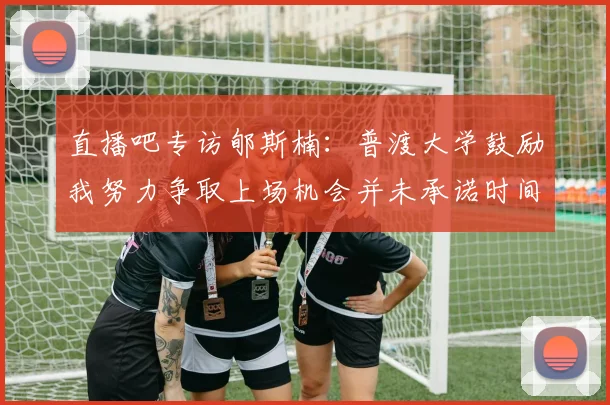 直播吧专访郇斯楠：普渡大学鼓励我努力争取上场机会并未承诺时间