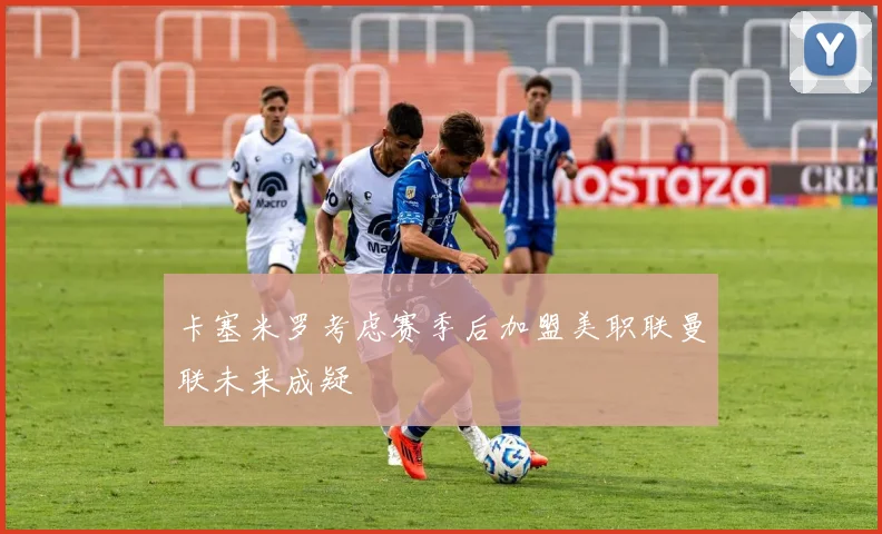 卡塞米罗考虑赛季后加盟美职联曼联未来成疑