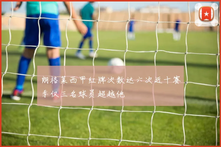 朗格莱西甲红牌次数达六次近十赛季仅三名球员超越他