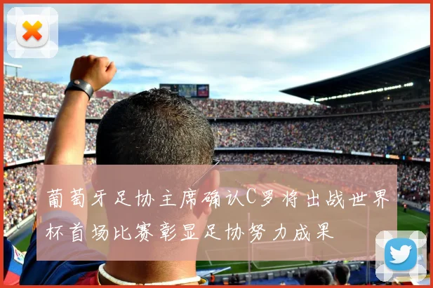 葡萄牙足协主席确认C罗将出战世界杯首场比赛彰显足协努力成果
