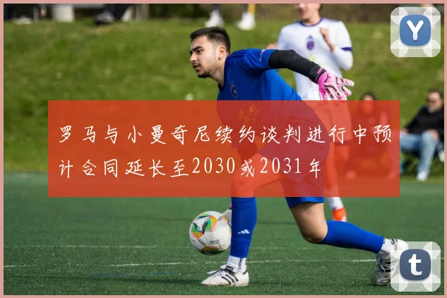 罗马与小曼奇尼续约谈判进行中预计合同延长至2030或2031年
